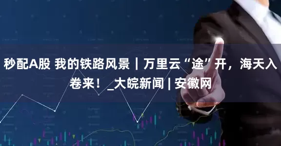 秒配A股 我的鐵路風景｜萬里云“途”開，海天入卷來！_大皖新聞 | 安徽網