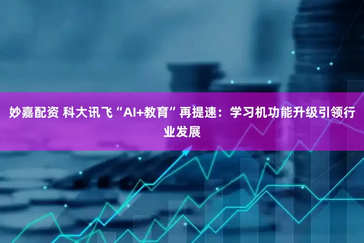 妙嘉配資 科大訊飛“AI+教育”再提速：學習機功能升級引領行業發展