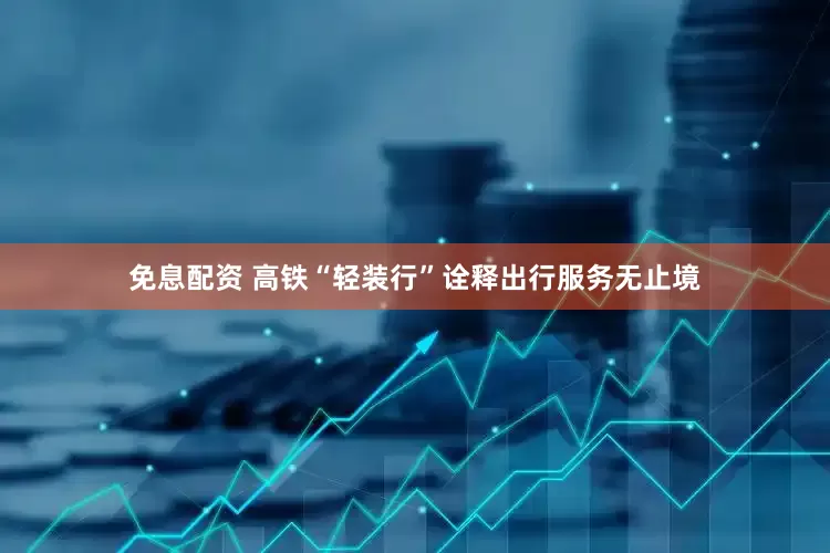 免息配資 高鐵“輕裝行”詮釋出行服務無止境