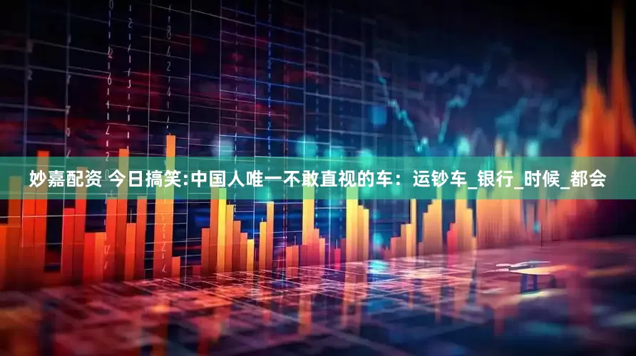 妙嘉配資 今日搞笑:中國人唯一不敢直視的車：運鈔車_銀行_時候_都會