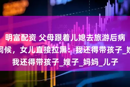 明富配資 父母跟著兒媳去旅游后病倒，要求女兒伺候，女兒直接拉黑：我還得帶孩子_嫂子_媽媽_兒子