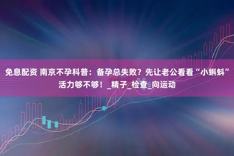 免息配資 南京不孕科普：備孕總失敗？先讓老公看看“小蝌蚪”活力夠不夠！_精子_檢查_向運(yùn)動(dòng)