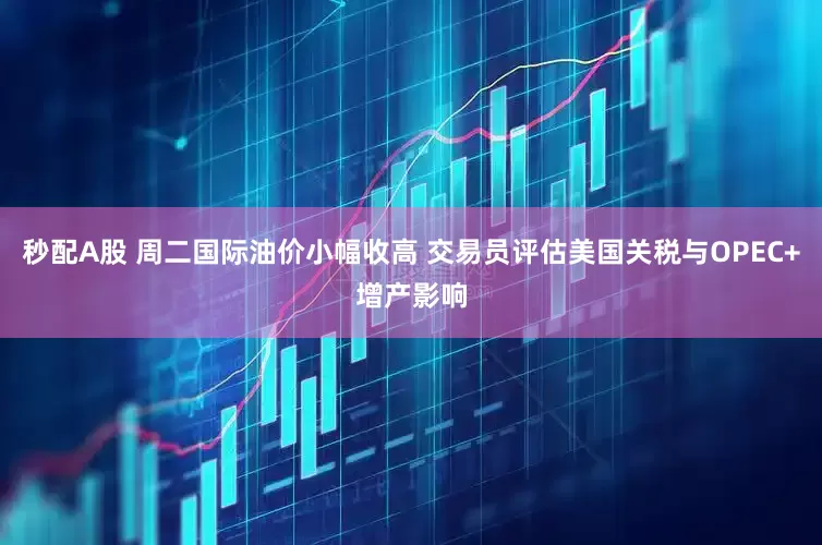 秒配A股 周二國際油價小幅收高 交易員評估美國關稅與OPEC+增產影響