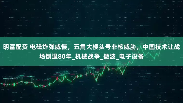 明富配資 電磁炸彈威懾，五角大樓頭號非核威脅，中國技術讓戰場倒退80年_機械戰爭_微波_電子設備