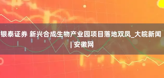 銀泰證券 新興合成生物產業園項目落地雙鳳_大皖新聞 | 安徽網