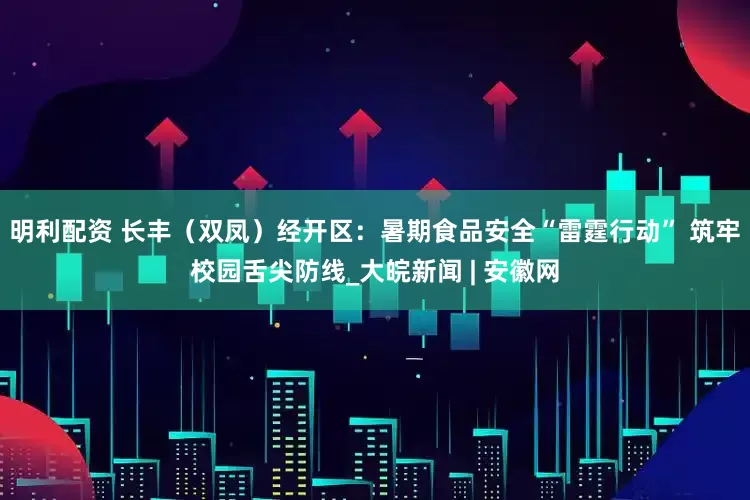 明利配資 長豐（雙鳳）經開區：暑期食品安全“雷霆行動” 筑牢校園舌尖防線_大皖新聞 | 安徽網