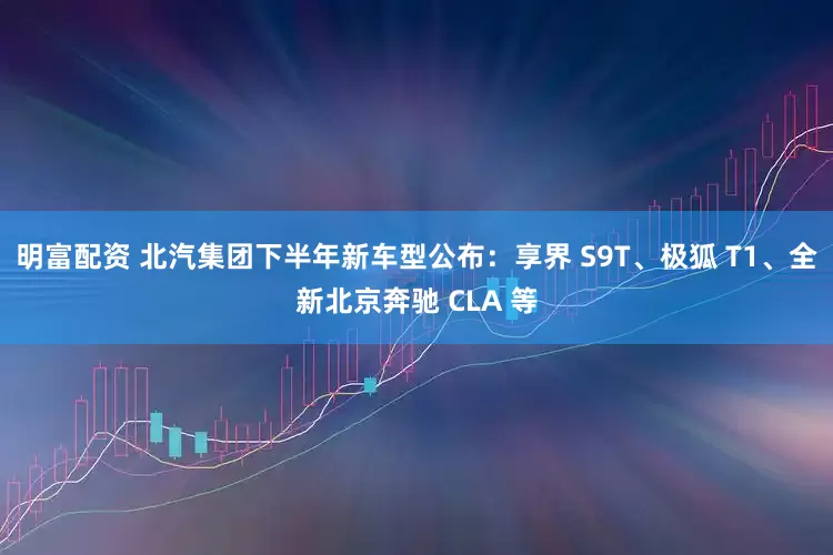 明富配資 北汽集團下半年新車型公布：享界 S9T、極狐 T1、全新北京奔馳 CLA 等