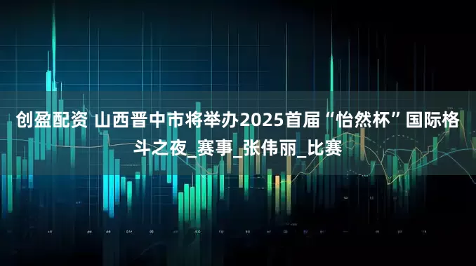 創盈配資 山西晉中市將舉辦2025首屆“怡然杯”國際格斗之夜_賽事_張偉麗_比賽