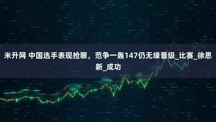 米升網 中國選手表現搶眼，范爭一轟147仍無緣晉級_比賽_徐思新_成功