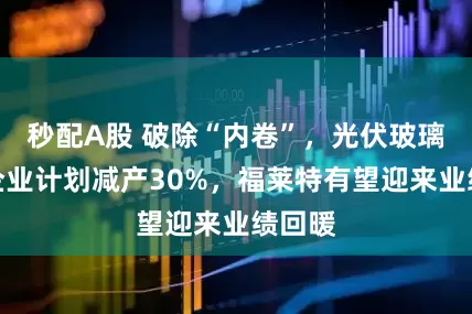 秒配A股 破除“內卷”，光伏玻璃頭部企業計劃減產30%，福萊特有望迎來業績回暖