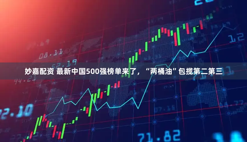 妙嘉配資 最新中國500強榜單來了，“兩桶油”包攬第二第三
