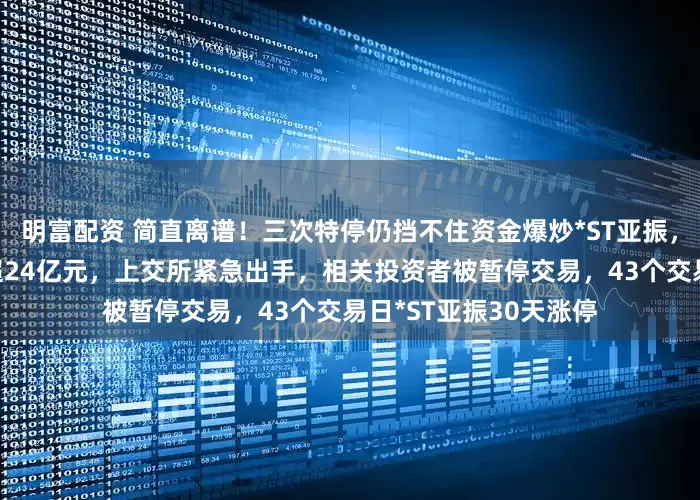 明富配資 簡直離譜！三次特停仍擋不住資金爆炒*ST亞振，山東大佬3個月浮盈超24億元，上交所緊急出手，相關投資者被暫停交易，43個交易日*ST亞振30天漲停