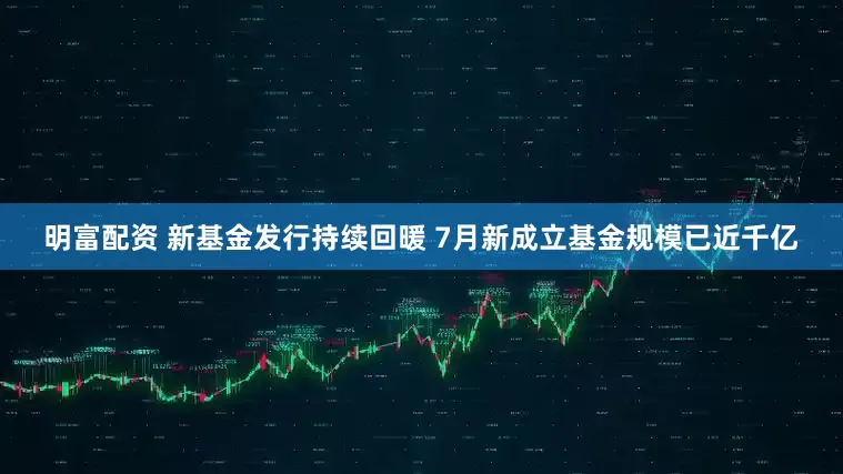 明富配資 新基金發行持續回暖 7月新成立基金規模已近千億