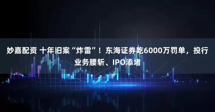 妙嘉配資 十年舊案“炸雷”！東海證券吃6000萬罰單，投行業(yè)務腰斬、IPO添堵