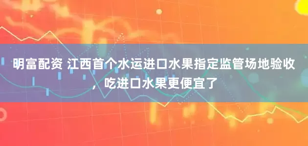 明富配資 江西首個水運進口水果指定監管場地驗收，吃進口水果更便宜了
