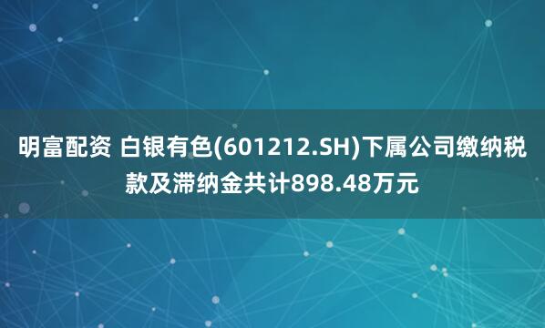 明富配資 白銀有色(601212.SH)下屬公司繳納稅款及滯納金共計898.48萬元
