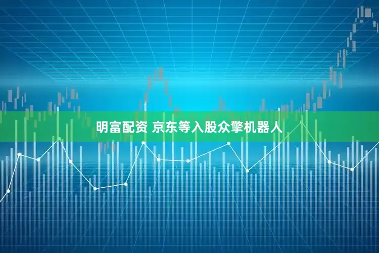 明富配資 京東等入股眾擎機器人
