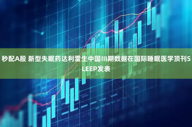 秒配A股 新型失眠藥達(dá)利雷生中國Ⅲ期數(shù)據(jù)在國際睡眠醫(yī)學(xué)頂刊SLEEP發(fā)表