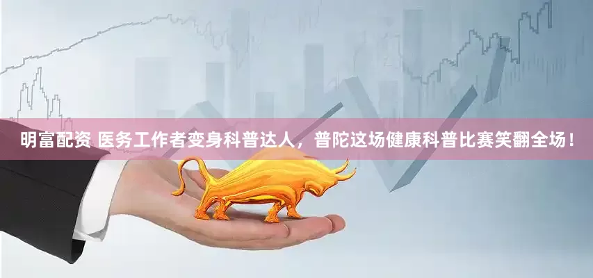 明富配資 醫務工作者變身科普達人，普陀這場健康科普比賽笑翻全場！