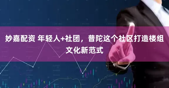 妙嘉配資 年輕人+社團，普陀這個社區打造樓組文化新范式