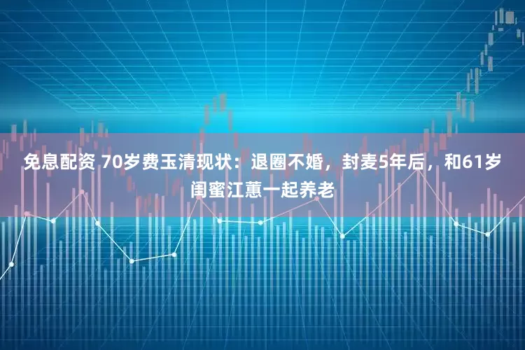 免息配資 70歲費玉清現狀：退圈不婚，封麥5年后，和61歲閨蜜江蕙一起養老