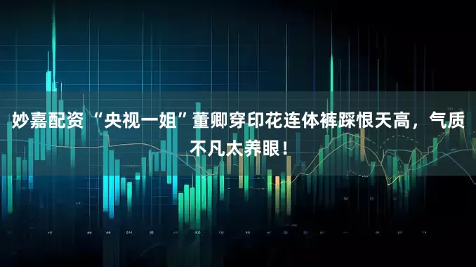 妙嘉配資 “央視一姐”董卿穿印花連體褲踩恨天高，氣質(zhì)不凡太養(yǎng)眼！