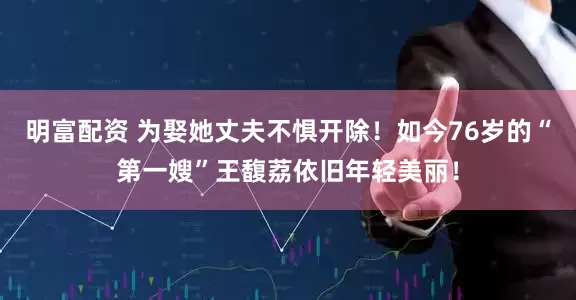 明富配資 為娶她丈夫不懼開除！如今76歲的“第一嫂”王馥荔依舊年輕美麗！