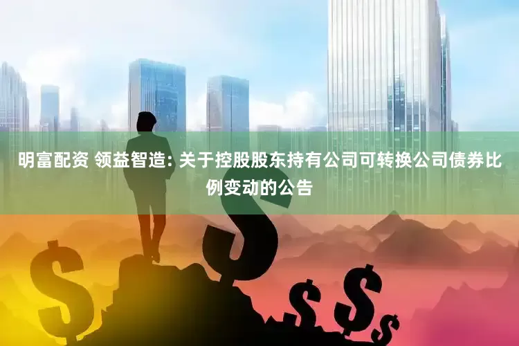 明富配資 領益智造: 關于控股股東持有公司可轉換公司債券比例變動的公告