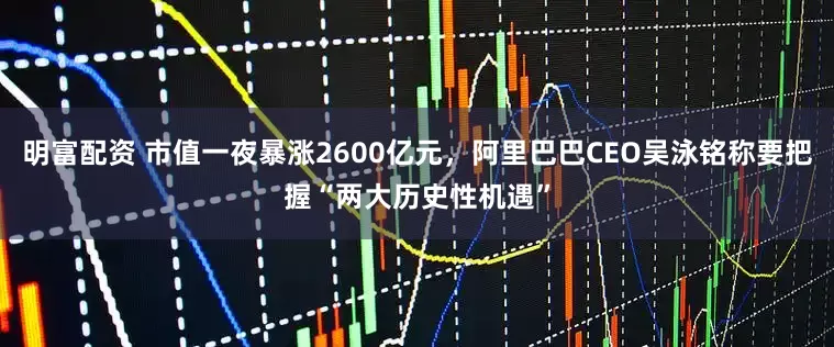 明富配資 市值一夜暴漲2600億元，阿里巴巴CEO吳泳銘稱要把握“兩大歷史性機遇”