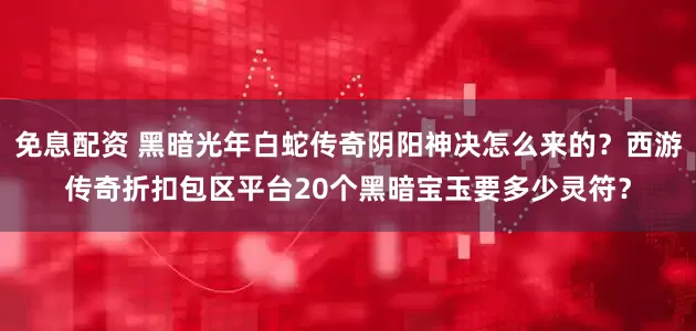 免息配資 黑暗光年白蛇傳奇陰陽神決怎么來的？西游傳奇折扣包區平臺20個黑暗寶玉要多少靈符？