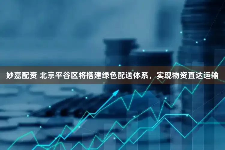 妙嘉配資 北京平谷區(qū)將搭建綠色配送體系，實現(xiàn)物資直達運輸
