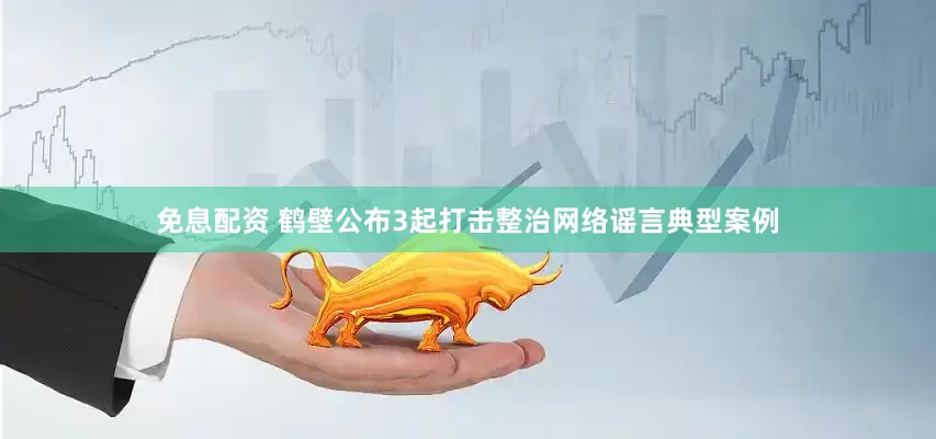 免息配資 鶴壁公布3起打擊整治網絡謠言典型案例