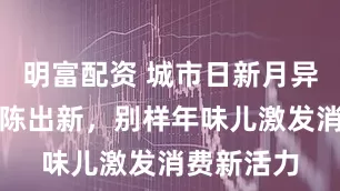 明富配資 城市日新月異，年俗推陳出新，別樣年味兒激發消費新活力