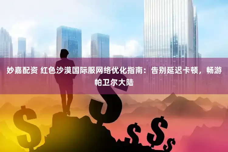 妙嘉配資 紅色沙漠國際服網絡優化指南：告別延遲卡頓，暢游帕衛爾大陸